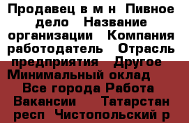 Продавец в м-н "Пивное дело › Название организации ­ Компания-работодатель › Отрасль предприятия ­ Другое › Минимальный оклад ­ 1 - Все города Работа » Вакансии   . Татарстан респ.,Чистопольский р-н